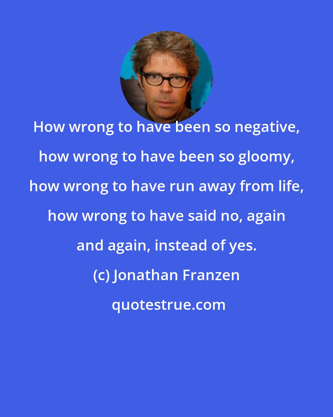 Jonathan Franzen: How wrong to have been so negative, how wrong to have been so gloomy, how wrong to have run away from life, how wrong to have said no, again and again, instead of yes.