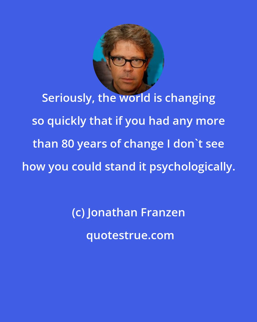 Jonathan Franzen: Seriously, the world is changing so quickly that if you had any more than 80 years of change I don't see how you could stand it psychologically.