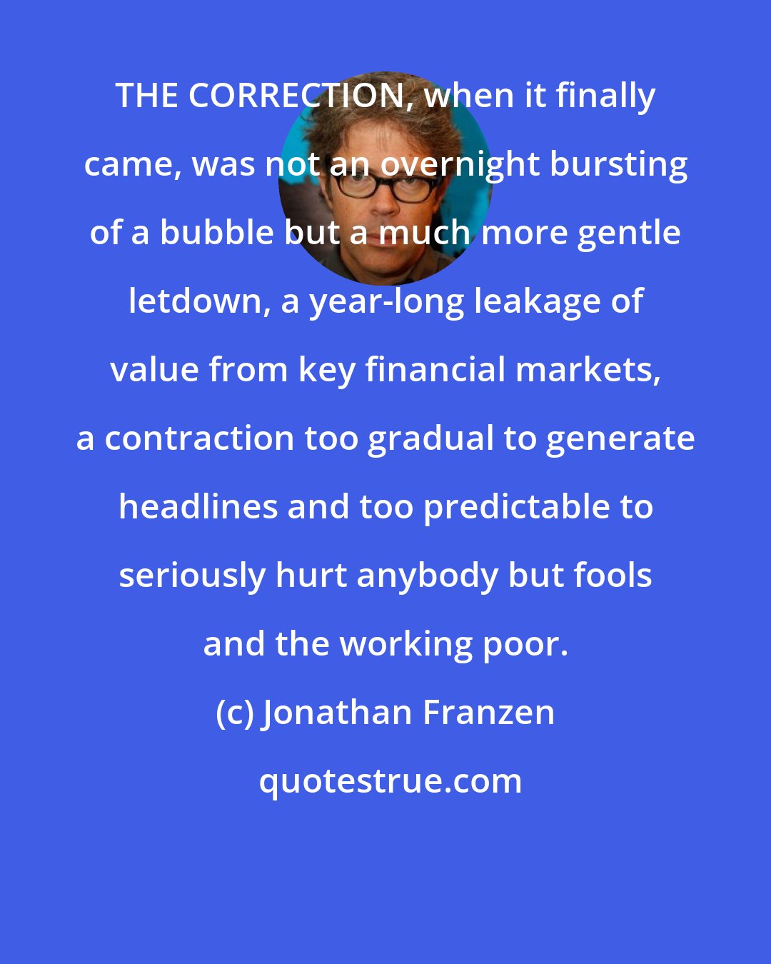 Jonathan Franzen: THE CORRECTION, when it finally came, was not an overnight bursting of a bubble but a much more gentle letdown, a year-long leakage of value from key financial markets, a contraction too gradual to generate headlines and too predictable to seriously hurt anybody but fools and the working poor.