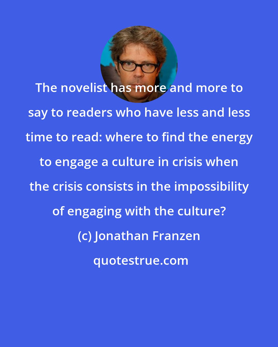 Jonathan Franzen: The novelist has more and more to say to readers who have less and less time to read: where to find the energy to engage a culture in crisis when the crisis consists in the impossibility of engaging with the culture?
