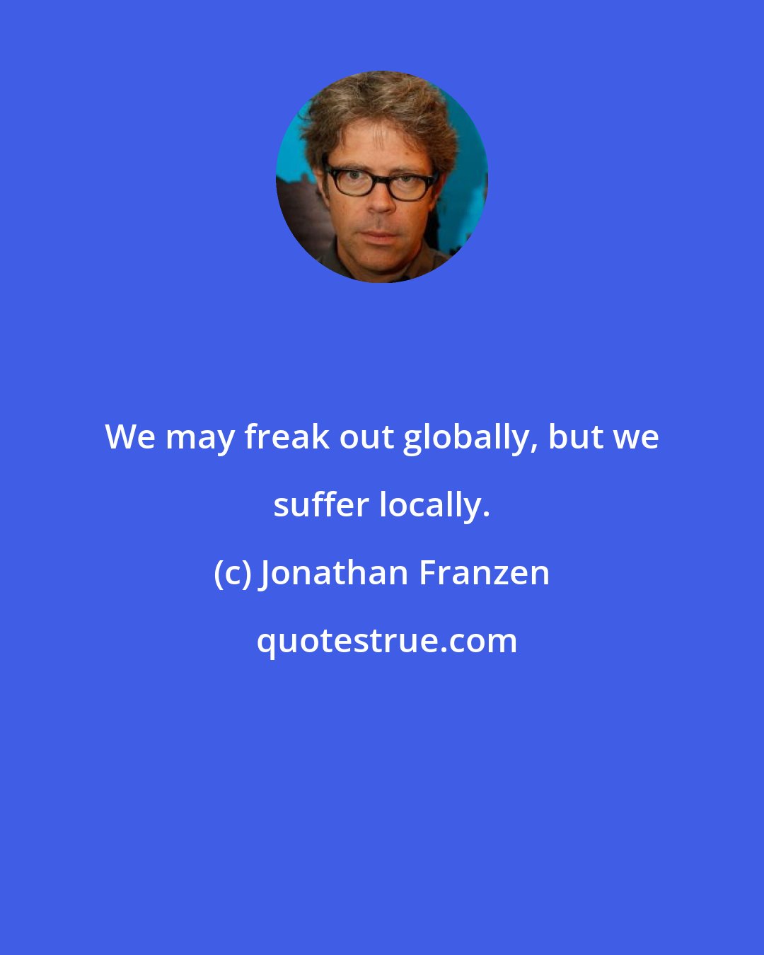 Jonathan Franzen: We may freak out globally, but we suffer locally.