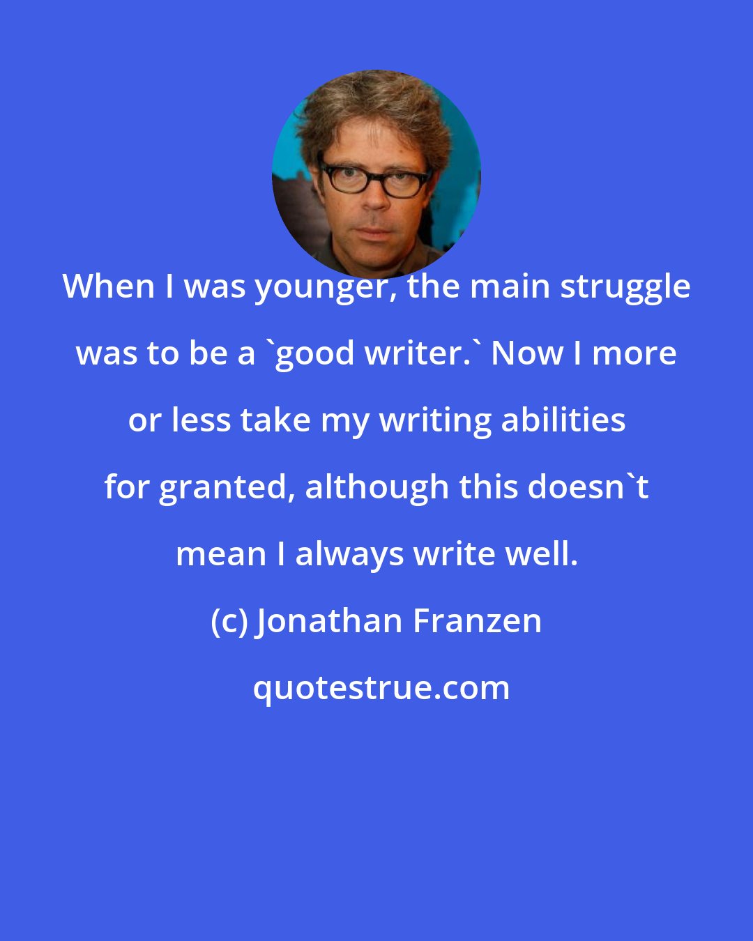 Jonathan Franzen: When I was younger, the main struggle was to be a 'good writer.' Now I more or less take my writing abilities for granted, although this doesn't mean I always write well.