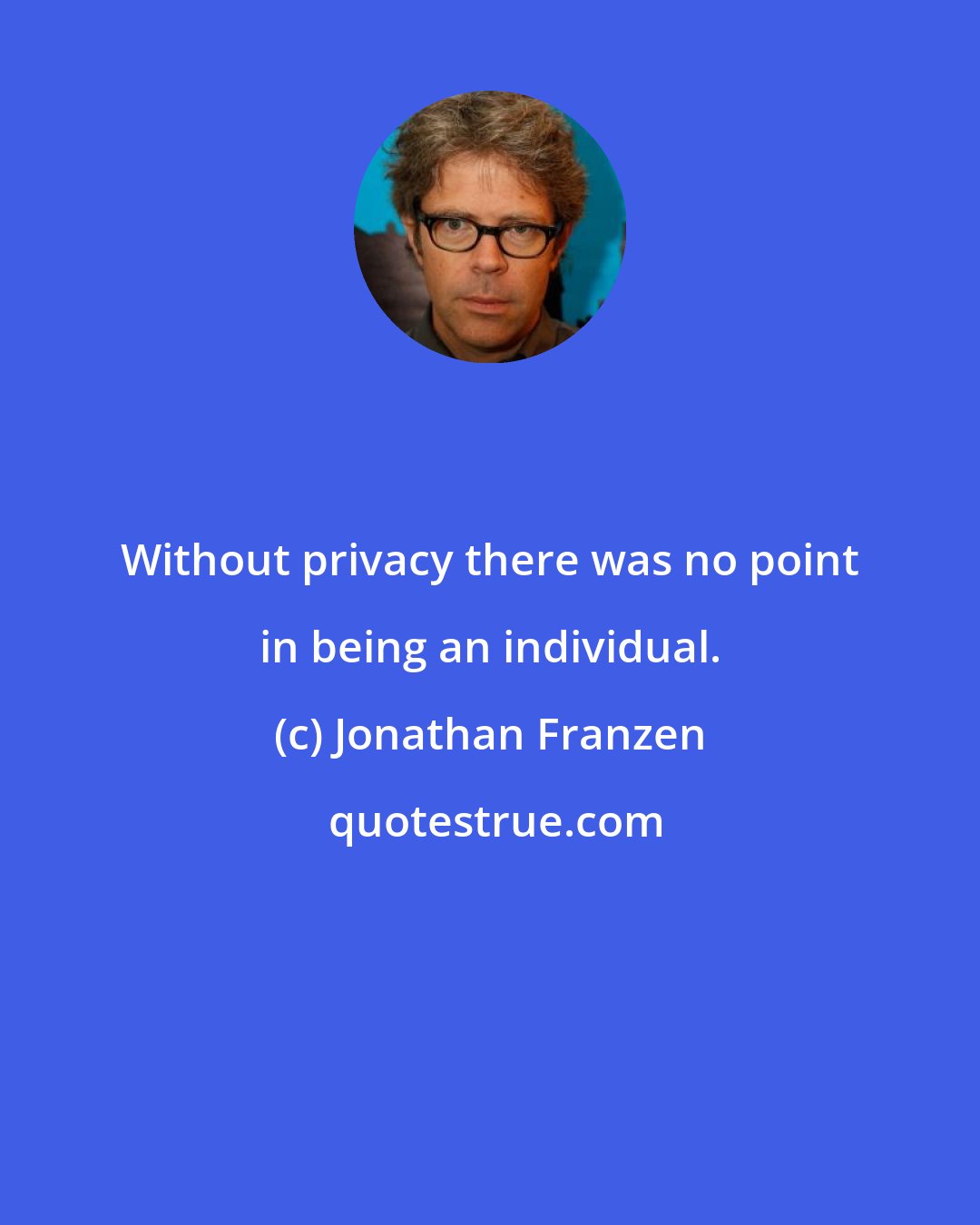 Jonathan Franzen: Without privacy there was no point in being an individual.