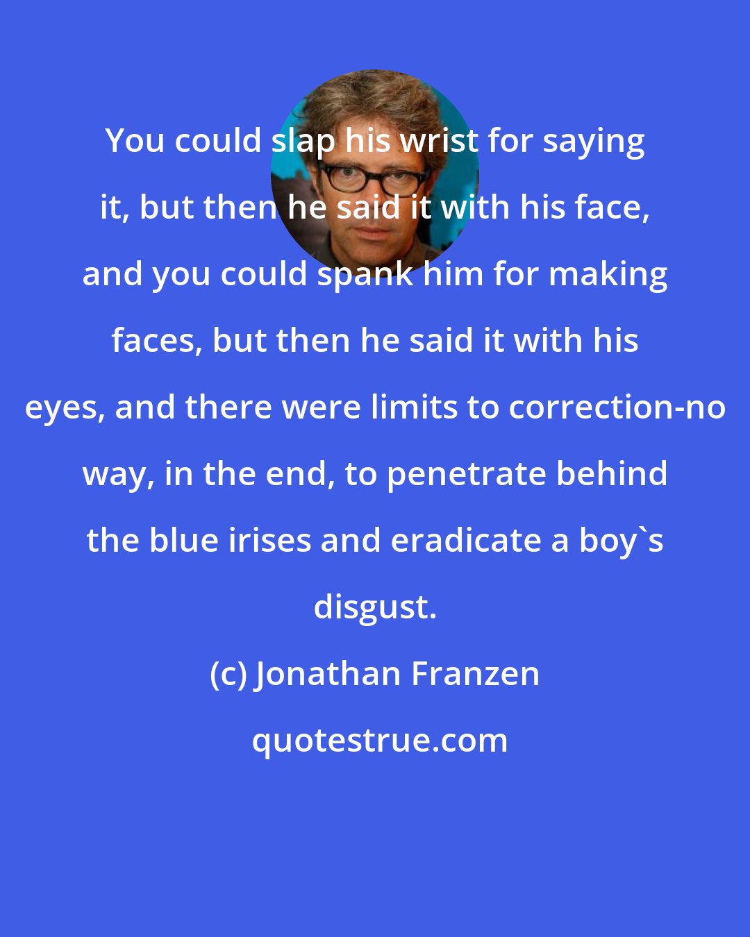 Jonathan Franzen: You could slap his wrist for saying it, but then he said it with his face, and you could spank him for making faces, but then he said it with his eyes, and there were limits to correction-no way, in the end, to penetrate behind the blue irises and eradicate a boy's disgust.