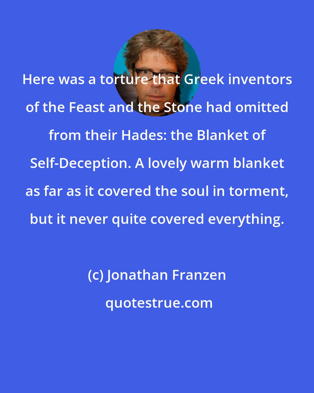 Jonathan Franzen: Here was a torture that Greek inventors of the Feast and the Stone had omitted from their Hades: the Blanket of Self-Deception. A lovely warm blanket as far as it covered the soul in torment, but it never quite covered everything.