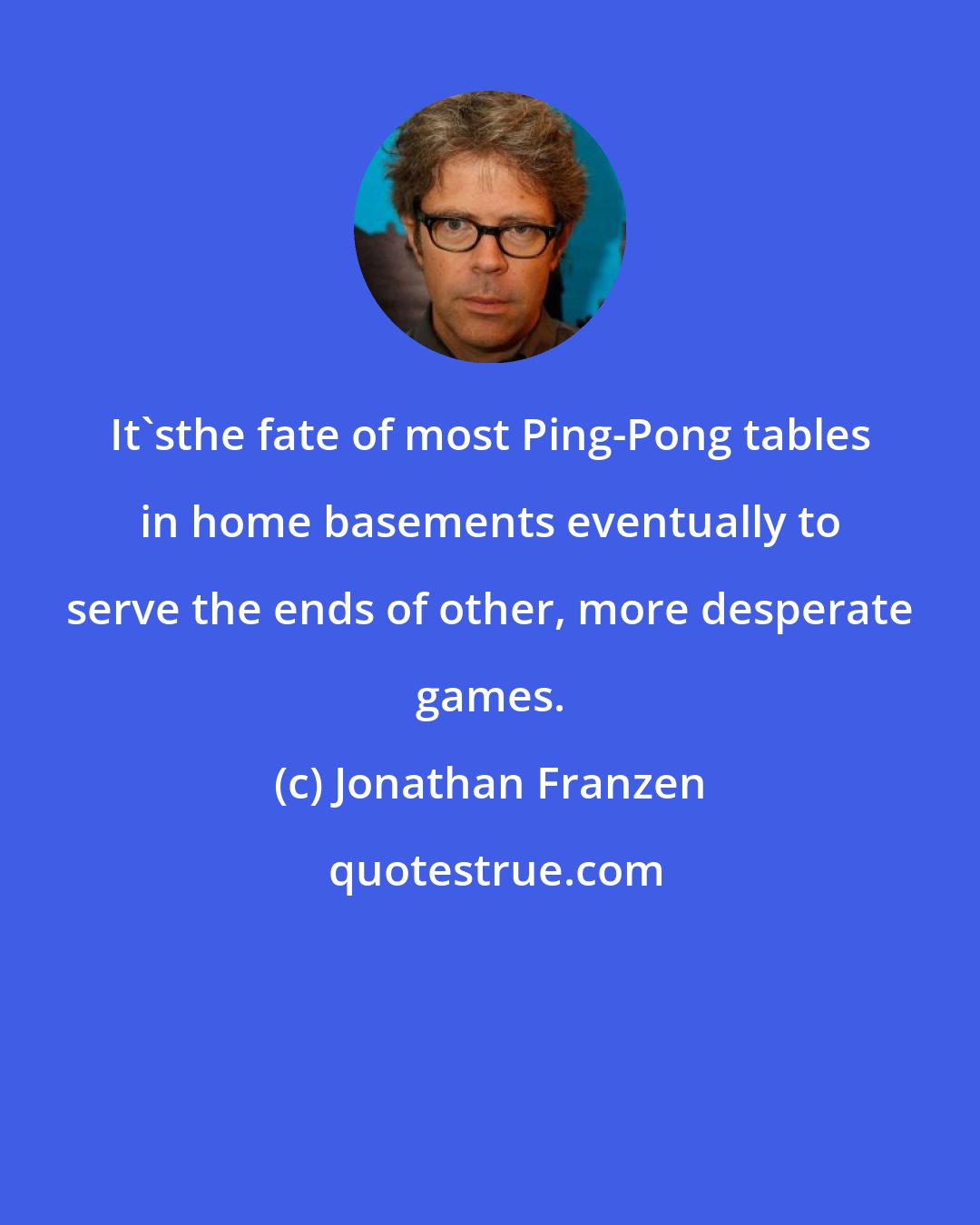 Jonathan Franzen: It'sthe fate of most Ping-Pong tables in home basements eventually to serve the ends of other, more desperate games.