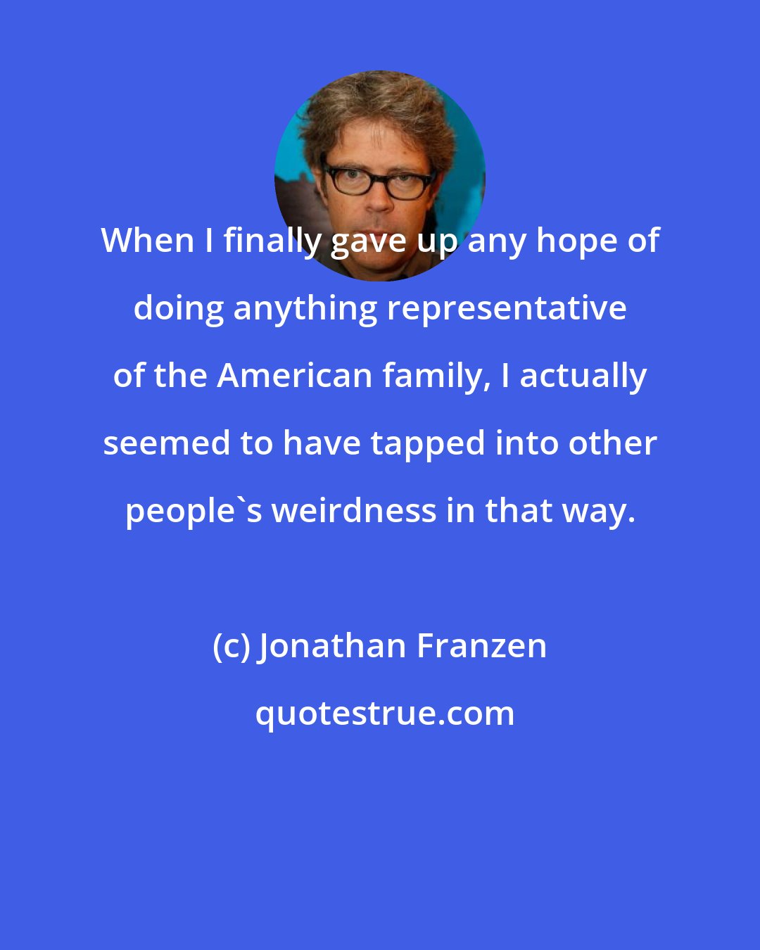 Jonathan Franzen: When I finally gave up any hope of doing anything representative of the American family, I actually seemed to have tapped into other people's weirdness in that way.