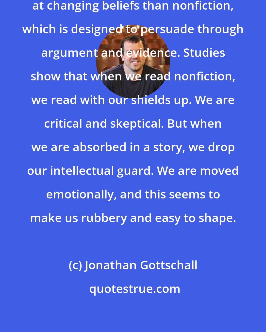 Jonathan Gottschall: Fiction seems to be more effective at changing beliefs than nonfiction, which is designed to persuade through argument and evidence. Studies show that when we read nonfiction, we read with our shields up. We are critical and skeptical. But when we are absorbed in a story, we drop our intellectual guard. We are moved emotionally, and this seems to make us rubbery and easy to shape.