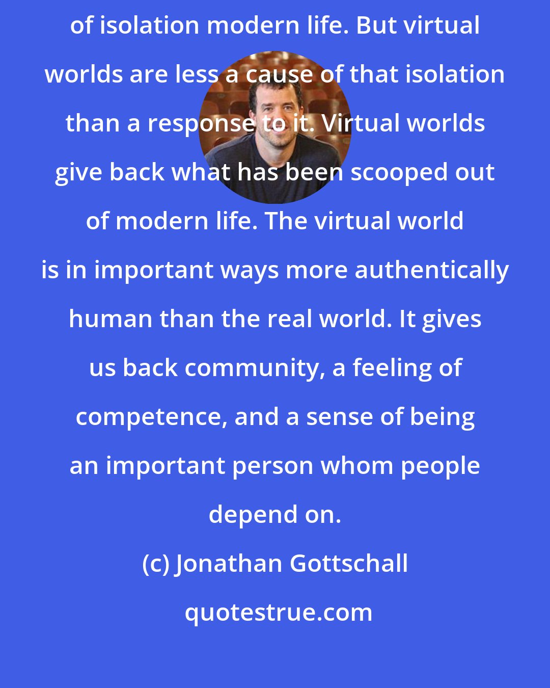 Jonathan Gottschall: Commentators frequently blame MMORPGs for an increasing sense of isolation modern life. But virtual worlds are less a cause of that isolation than a response to it. Virtual worlds give back what has been scooped out of modern life. The virtual world is in important ways more authentically human than the real world. It gives us back community, a feeling of competence, and a sense of being an important person whom people depend on.