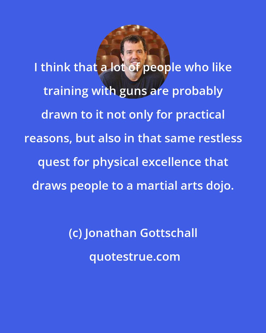 Jonathan Gottschall: I think that a lot of people who like training with guns are probably drawn to it not only for practical reasons, but also in that same restless quest for physical excellence that draws people to a martial arts dojo.