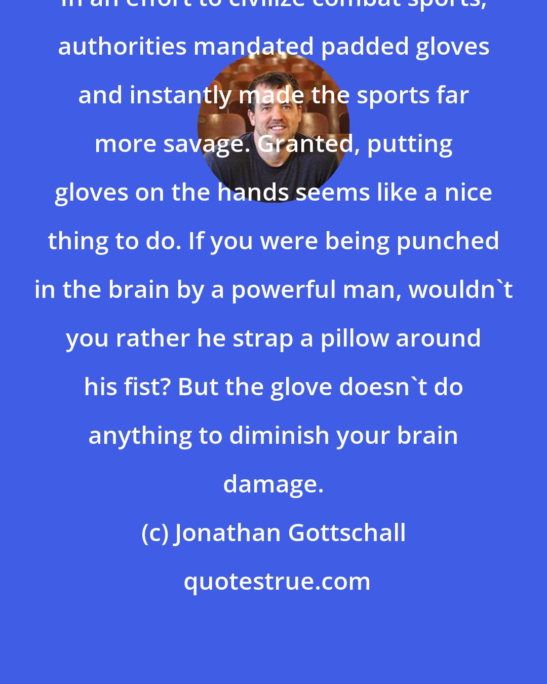 Jonathan Gottschall: In an effort to civilize combat sports, authorities mandated padded gloves and instantly made the sports far more savage. Granted, putting gloves on the hands seems like a nice thing to do. If you were being punched in the brain by a powerful man, wouldn't you rather he strap a pillow around his fist? But the glove doesn't do anything to diminish your brain damage.