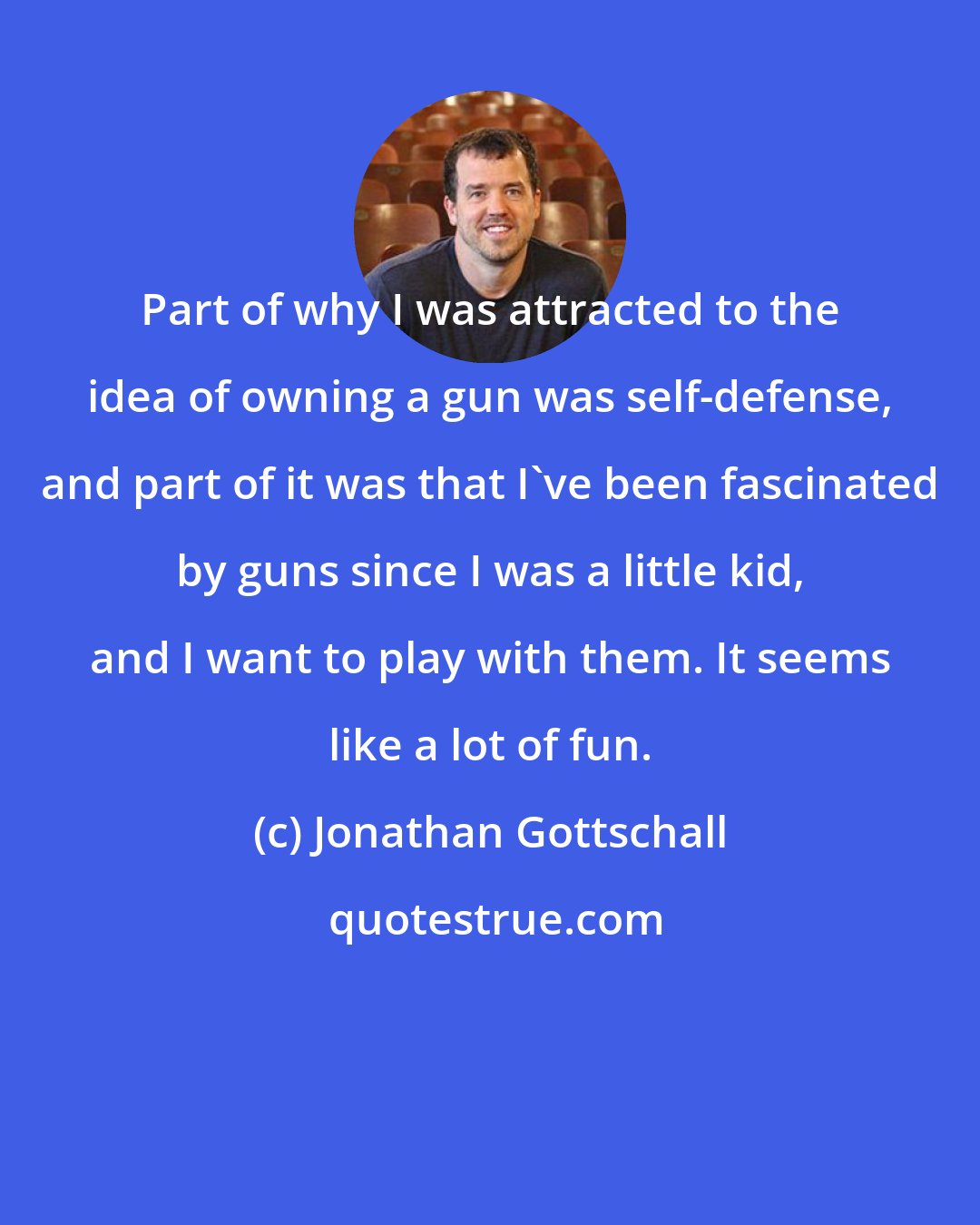 Jonathan Gottschall: Part of why I was attracted to the idea of owning a gun was self-defense, and part of it was that I've been fascinated by guns since I was a little kid, and I want to play with them. It seems like a lot of fun.