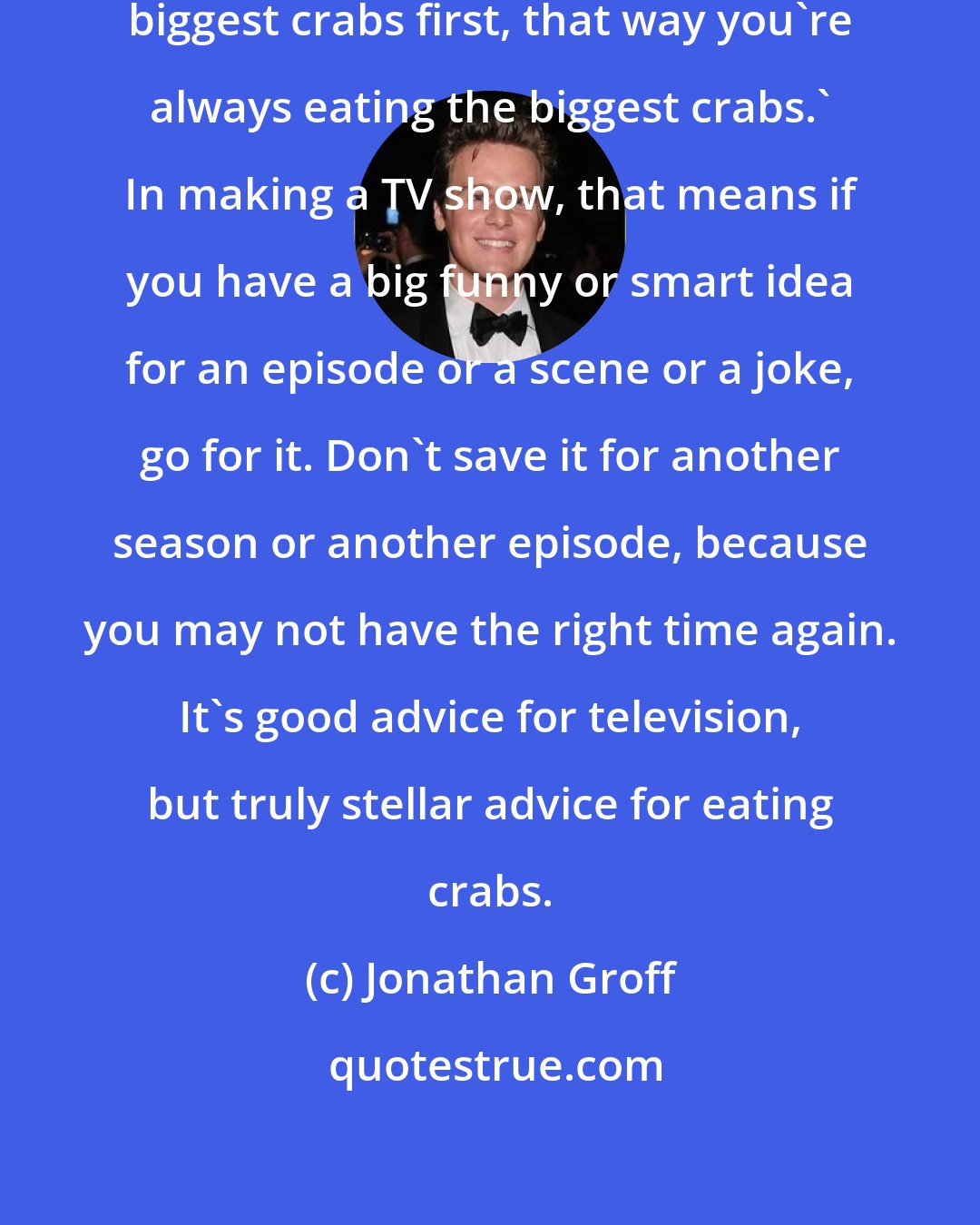 Jonathan Groff: My grandfather used to say 'Eat the biggest crabs first, that way you're always eating the biggest crabs.' In making a TV show, that means if you have a big funny or smart idea for an episode or a scene or a joke, go for it. Don't save it for another season or another episode, because you may not have the right time again. It's good advice for television, but truly stellar advice for eating crabs.
