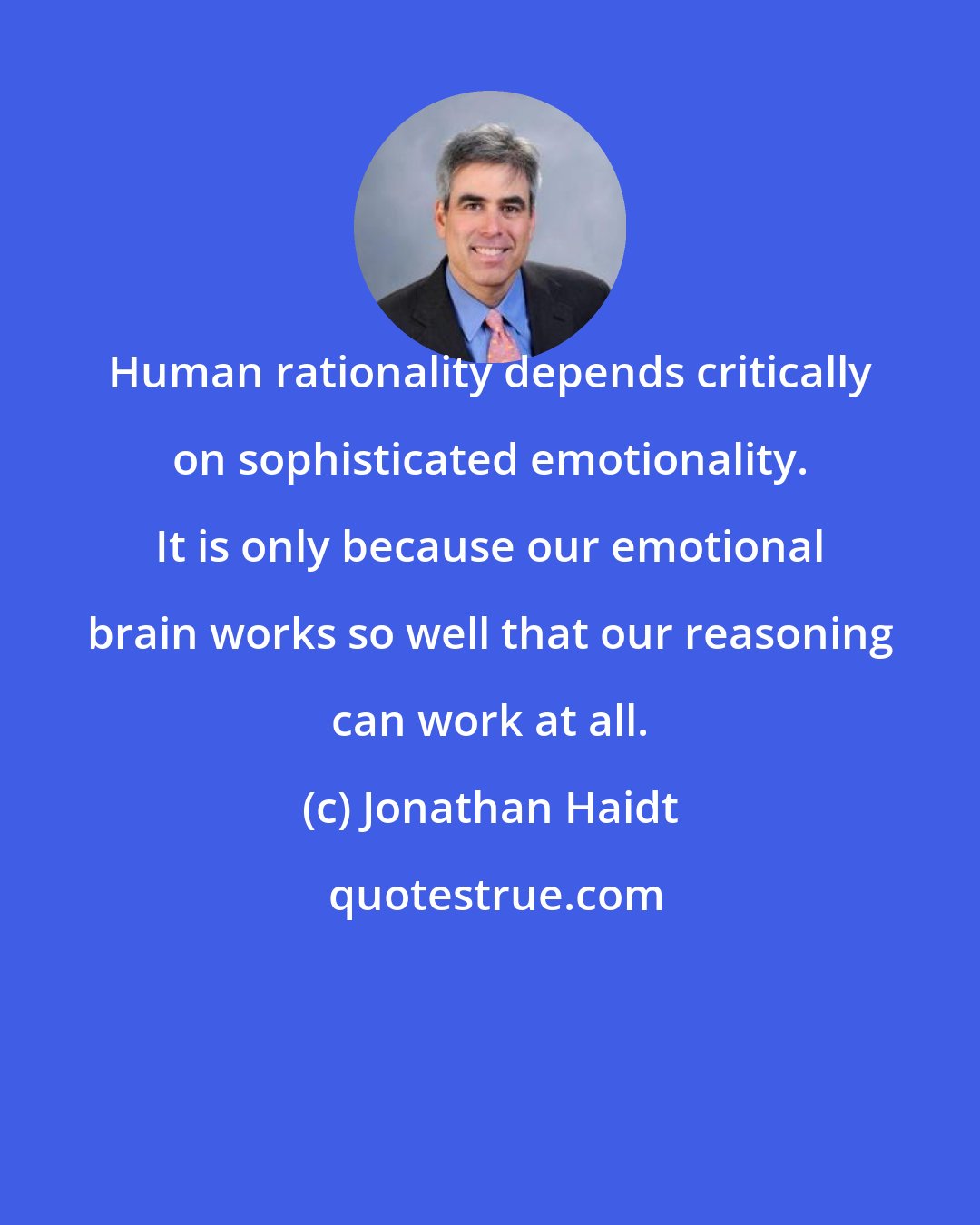 Jonathan Haidt: Human rationality depends critically on sophisticated emotionality. It is only because our emotional brain works so well that our reasoning can work at all.