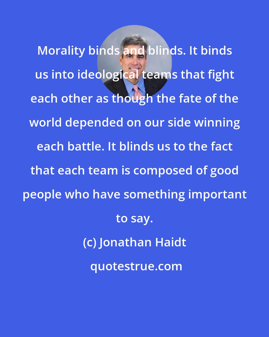 Jonathan Haidt: Morality binds and blinds. It binds us into ideological teams that fight each other as though the fate of the world depended on our side winning each battle. It blinds us to the fact that each team is composed of good people who have something important to say.