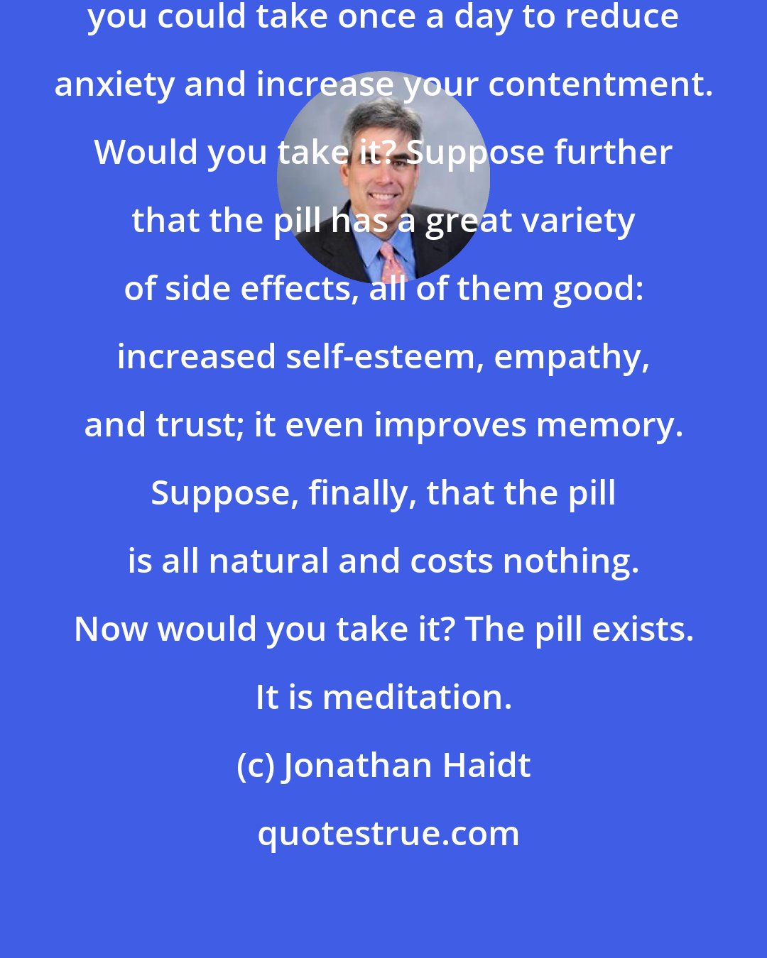 Jonathan Haidt: Suppose you read about a pill that you could take once a day to reduce anxiety and increase your contentment. Would you take it? Suppose further that the pill has a great variety of side effects, all of them good: increased self-esteem, empathy, and trust; it even improves memory. Suppose, finally, that the pill is all natural and costs nothing. Now would you take it? The pill exists. It is meditation.