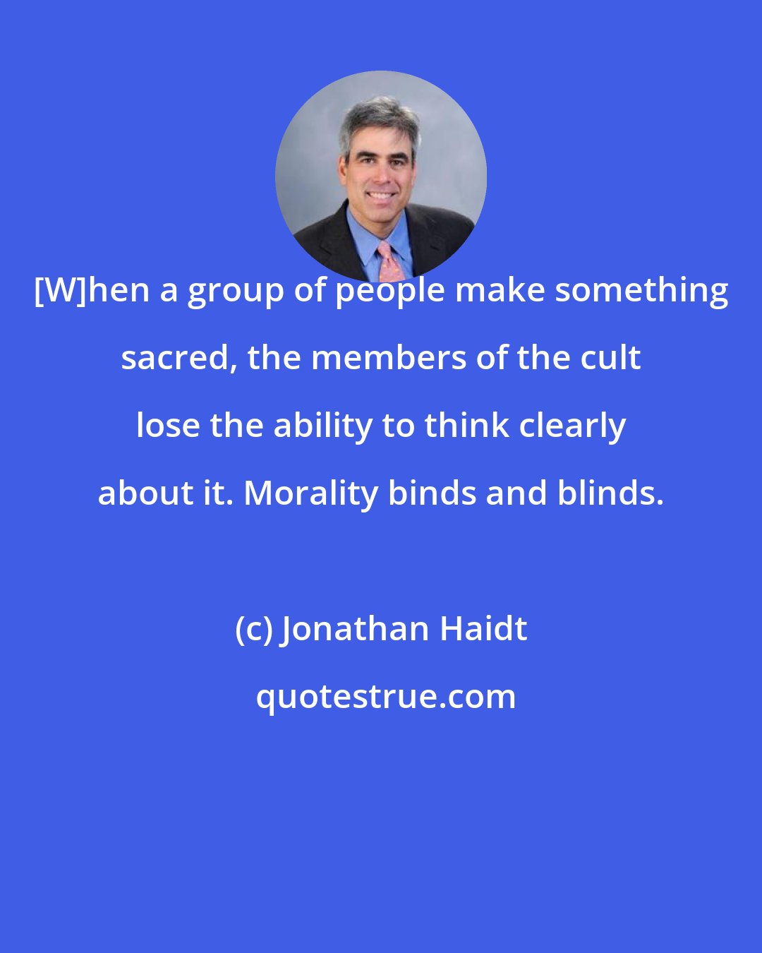 Jonathan Haidt: [W]hen a group of people make something sacred, the members of the cult lose the ability to think clearly about it. Morality binds and blinds.