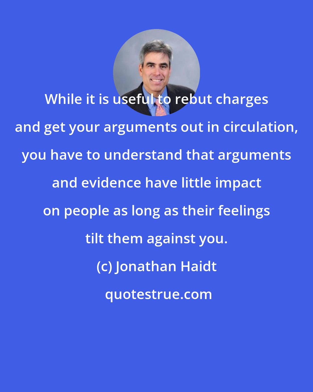 Jonathan Haidt: While it is useful to rebut charges and get your arguments out in circulation, you have to understand that arguments and evidence have little impact on people as long as their feelings tilt them against you.