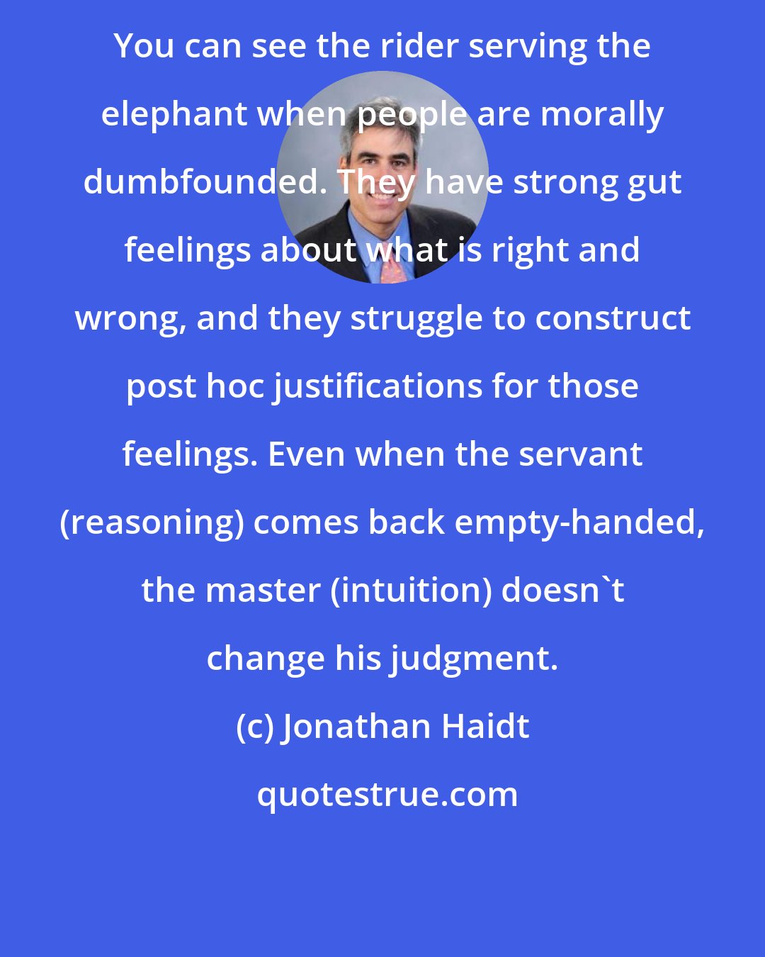 Jonathan Haidt: You can see the rider serving the elephant when people are morally dumbfounded. They have strong gut feelings about what is right and wrong, and they struggle to construct post hoc justifications for those feelings. Even when the servant (reasoning) comes back empty-handed, the master (intuition) doesn't change his judgment.