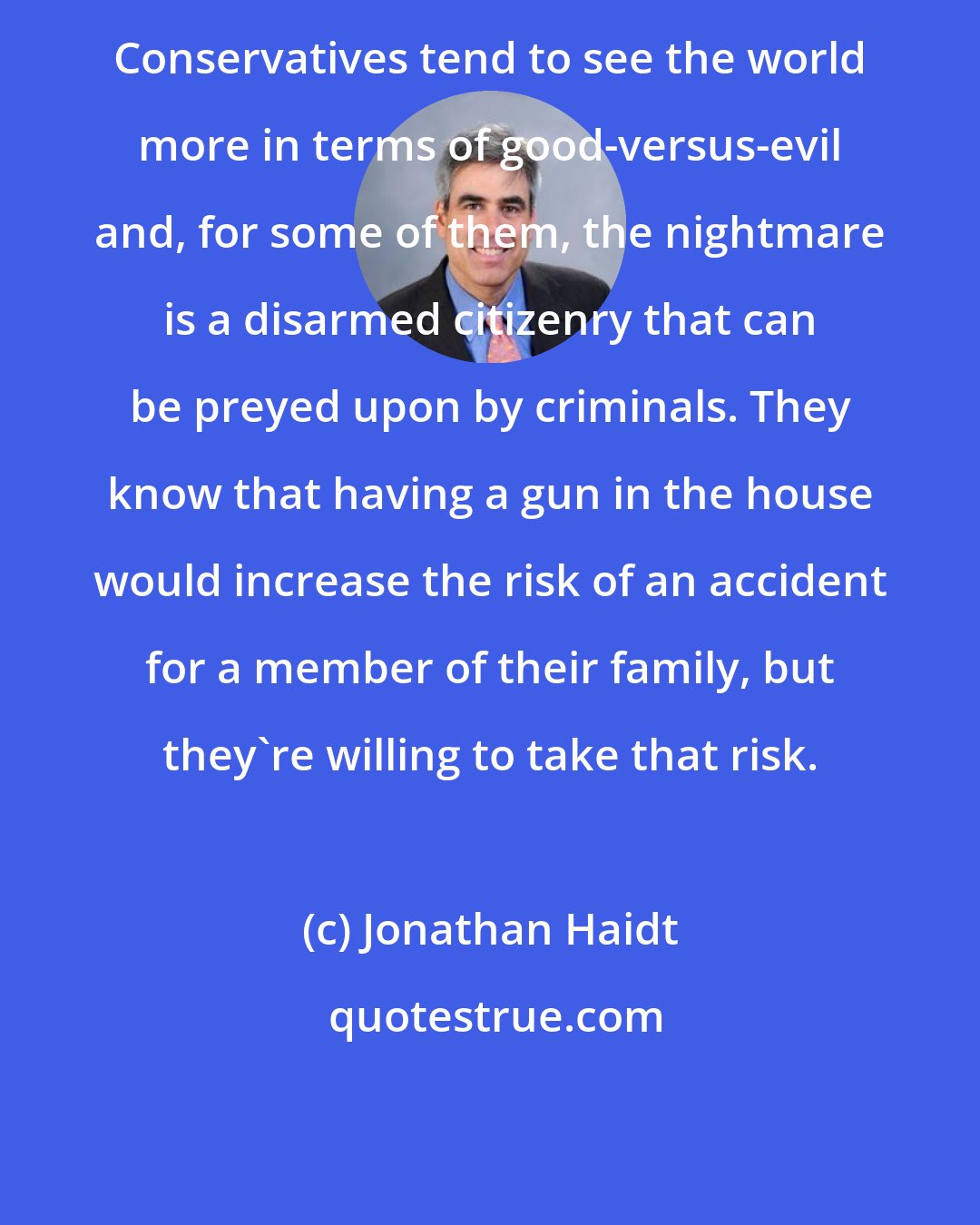 Jonathan Haidt: Conservatives tend to see the world more in terms of good-versus-evil and, for some of them, the nightmare is a disarmed citizenry that can be preyed upon by criminals. They know that having a gun in the house would increase the risk of an accident for a member of their family, but they're willing to take that risk.