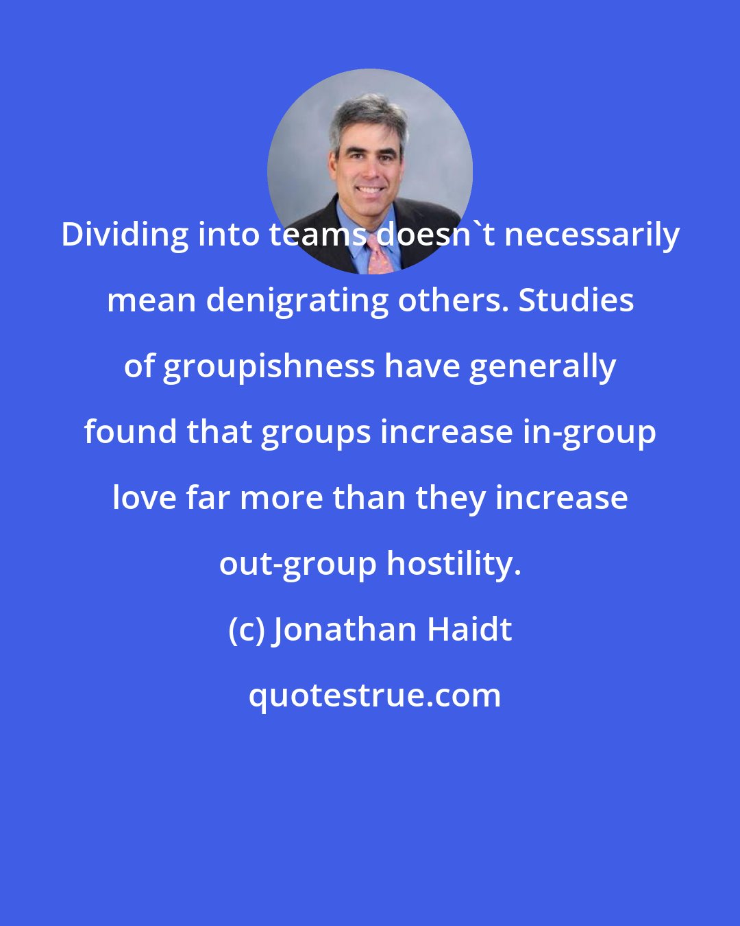 Jonathan Haidt: Dividing into teams doesn't necessarily mean denigrating others. Studies of groupishness have generally found that groups increase in-group love far more than they increase out-group hostility.