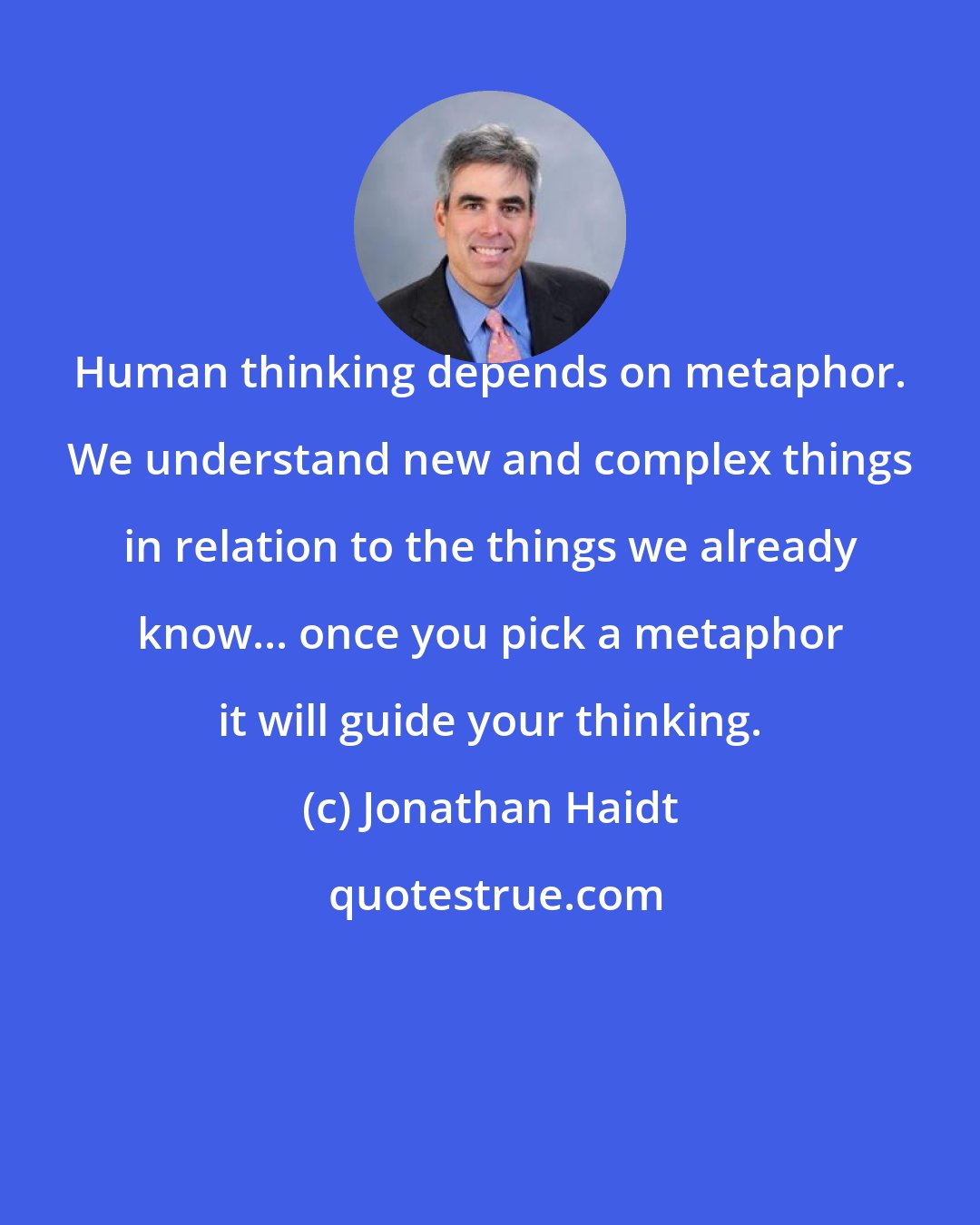 Jonathan Haidt: Human thinking depends on metaphor. We understand new and complex things in relation to the things we already know... once you pick a metaphor it will guide your thinking.