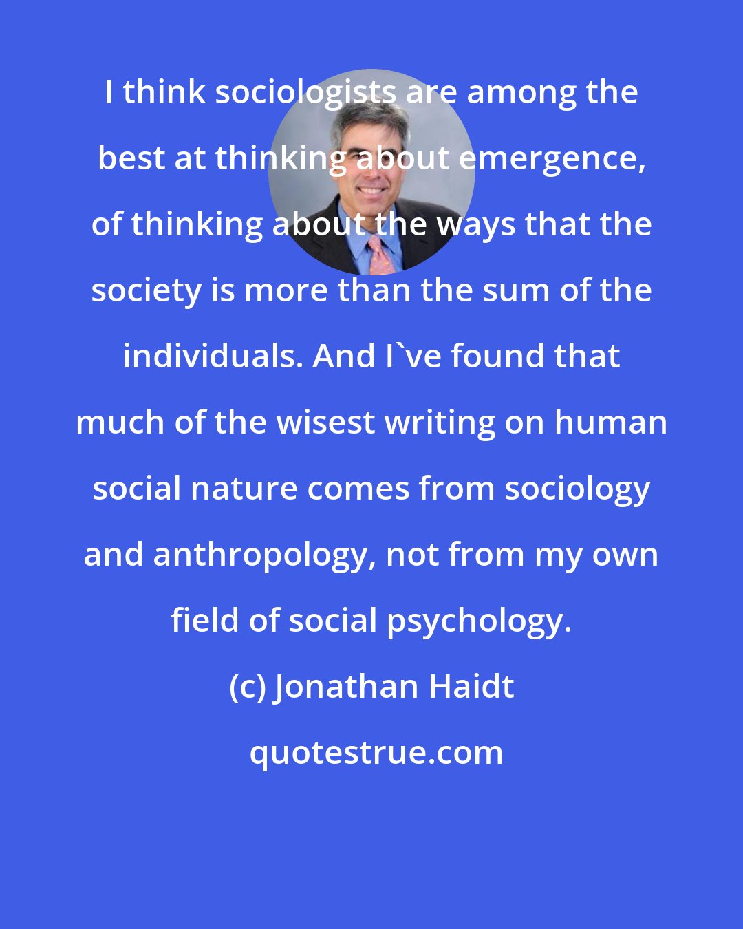 Jonathan Haidt: I think sociologists are among the best at thinking about emergence, of thinking about the ways that the society is more than the sum of the individuals. And I've found that much of the wisest writing on human social nature comes from sociology and anthropology, not from my own field of social psychology.