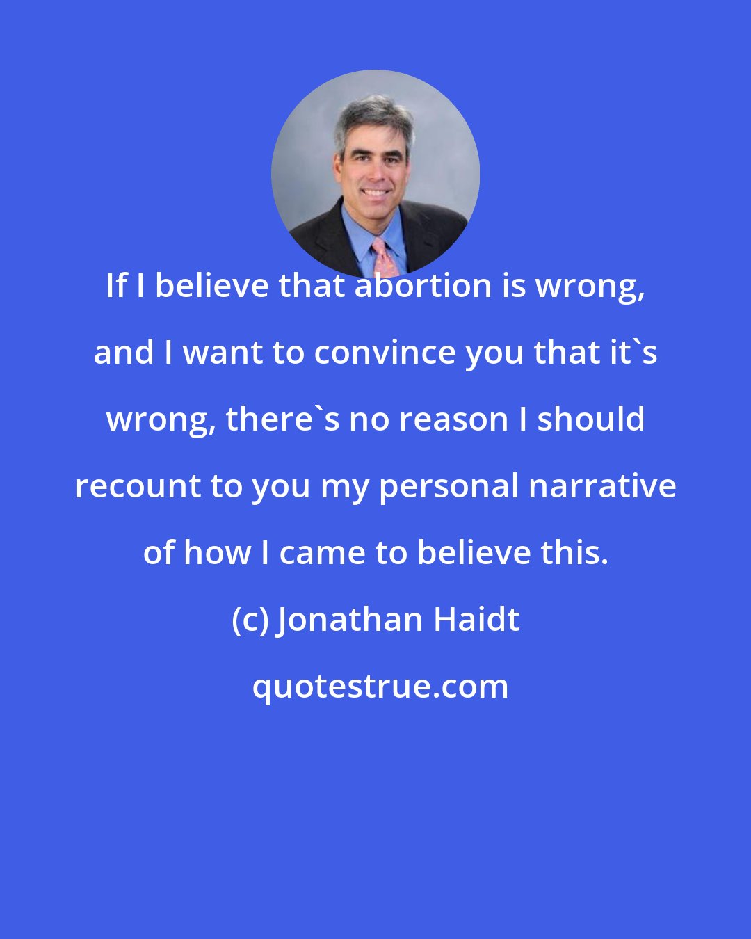 Jonathan Haidt: If I believe that abortion is wrong, and I want to convince you that it's wrong, there's no reason I should recount to you my personal narrative of how I came to believe this.