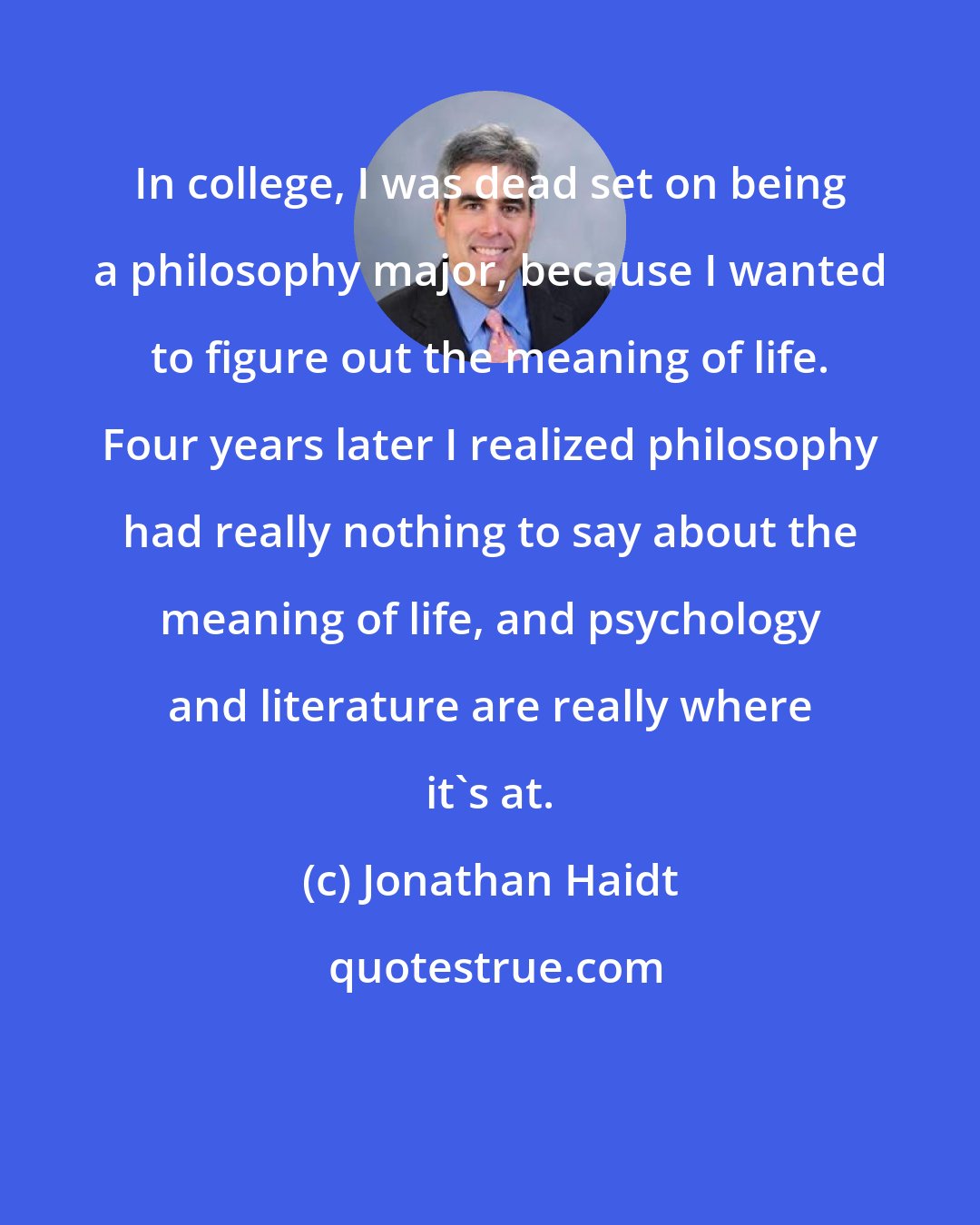 Jonathan Haidt: In college, I was dead set on being a philosophy major, because I wanted to figure out the meaning of life. Four years later I realized philosophy had really nothing to say about the meaning of life, and psychology and literature are really where it's at.