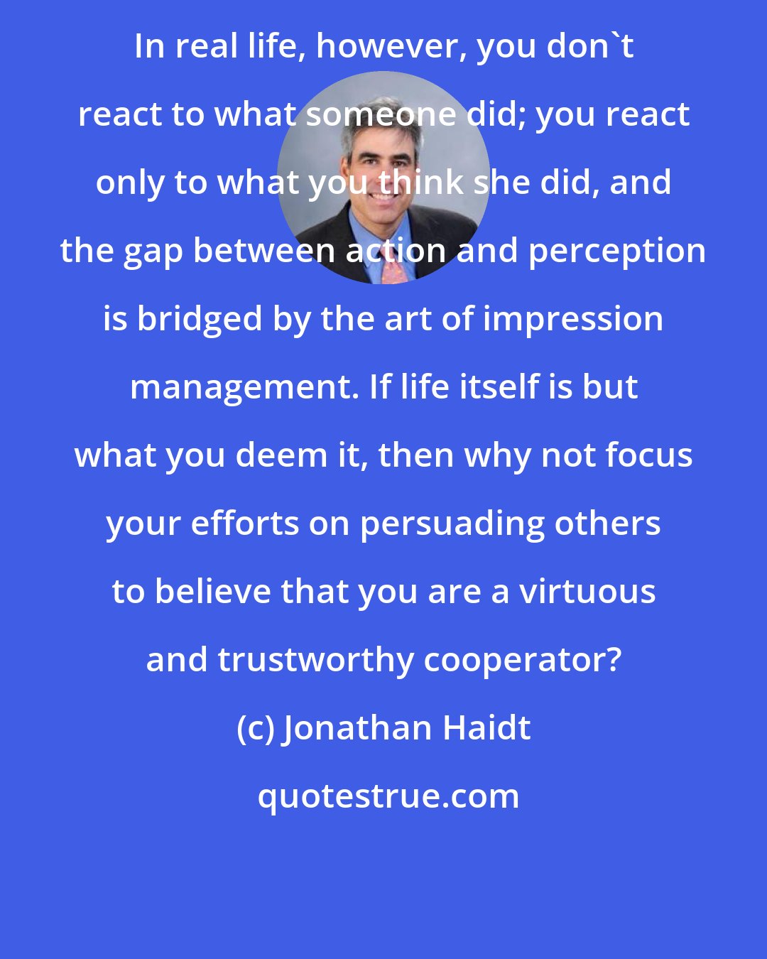 Jonathan Haidt: In real life, however, you don't react to what someone did; you react only to what you think she did, and the gap between action and perception is bridged by the art of impression management. If life itself is but what you deem it, then why not focus your efforts on persuading others to believe that you are a virtuous and trustworthy cooperator?