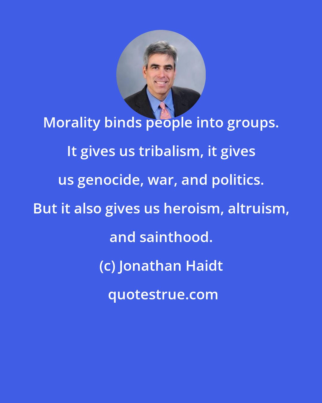 Jonathan Haidt: Morality binds people into groups. It gives us tribalism, it gives us genocide, war, and politics. But it also gives us heroism, altruism, and sainthood.