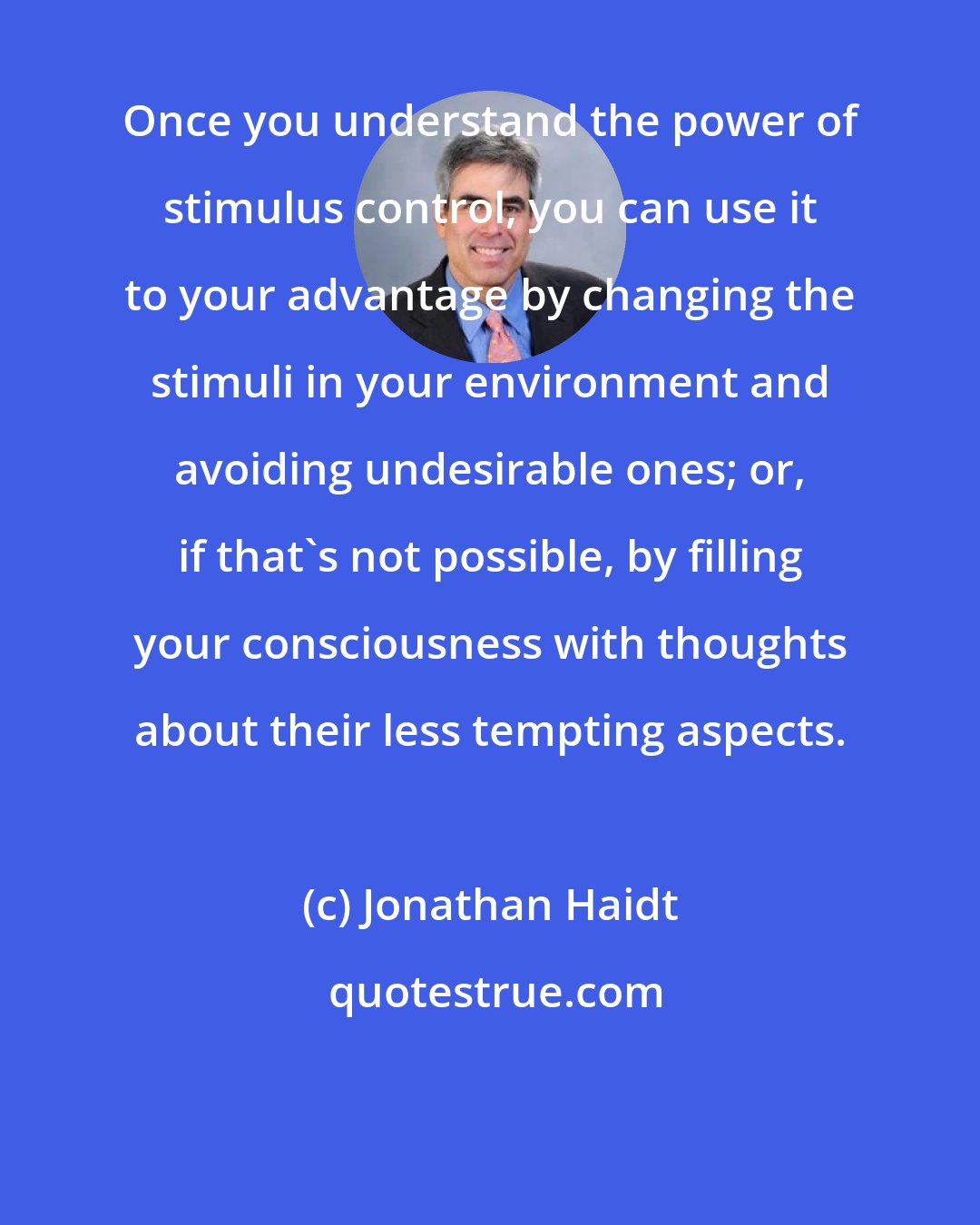 Jonathan Haidt: Once you understand the power of stimulus control, you can use it to your advantage by changing the stimuli in your environment and avoiding undesirable ones; or, if that's not possible, by filling your consciousness with thoughts about their less tempting aspects.