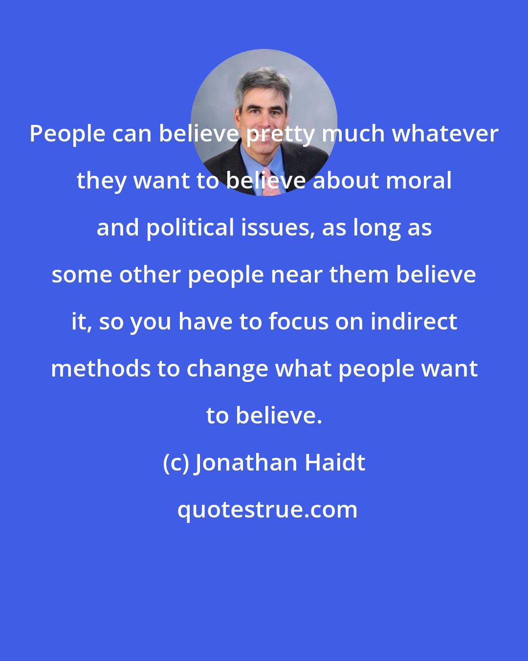 Jonathan Haidt: People can believe pretty much whatever they want to believe about moral and political issues, as long as some other people near them believe it, so you have to focus on indirect methods to change what people want to believe.