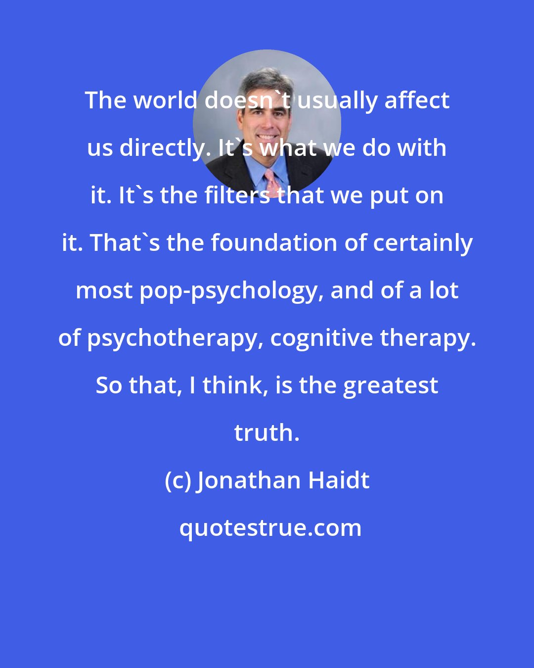 Jonathan Haidt: The world doesn't usually affect us directly. It's what we do with it. It's the filters that we put on it. That's the foundation of certainly most pop-psychology, and of a lot of psychotherapy, cognitive therapy. So that, I think, is the greatest truth.