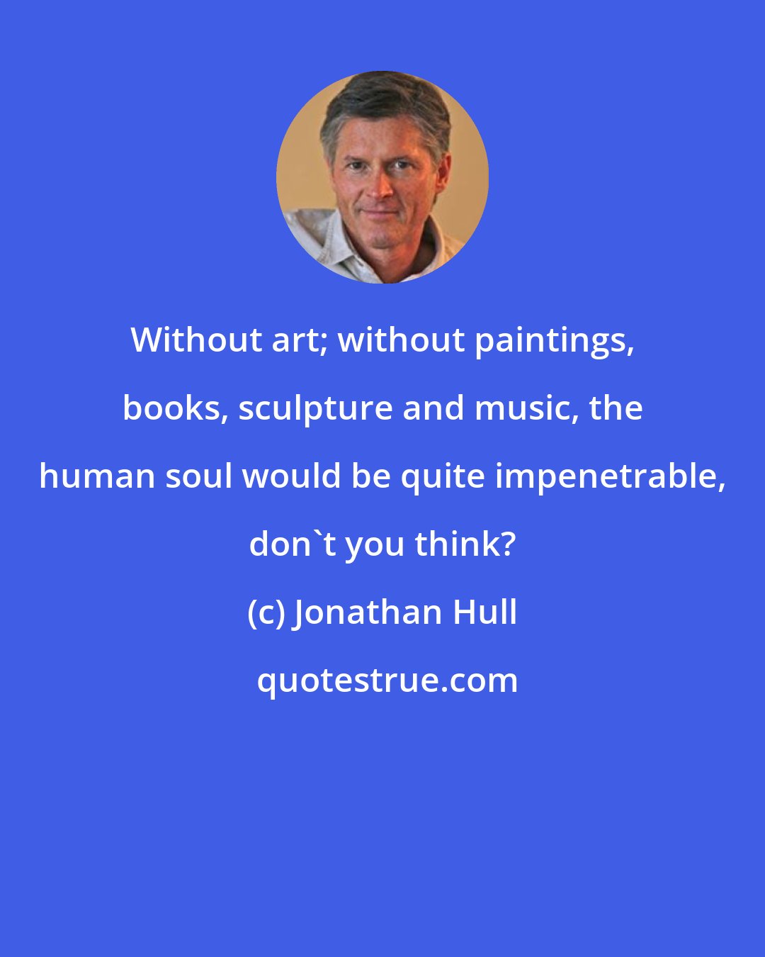 Jonathan Hull: Without art; without paintings, books, sculpture and music, the human soul would be quite impenetrable, don't you think?