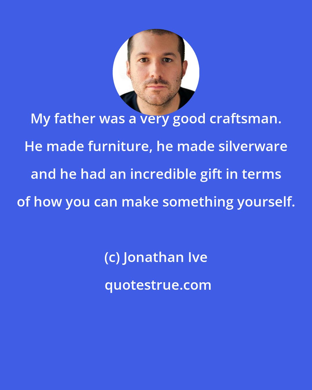 Jonathan Ive: My father was a very good craftsman. He made furniture, he made silverware and he had an incredible gift in terms of how you can make something yourself.