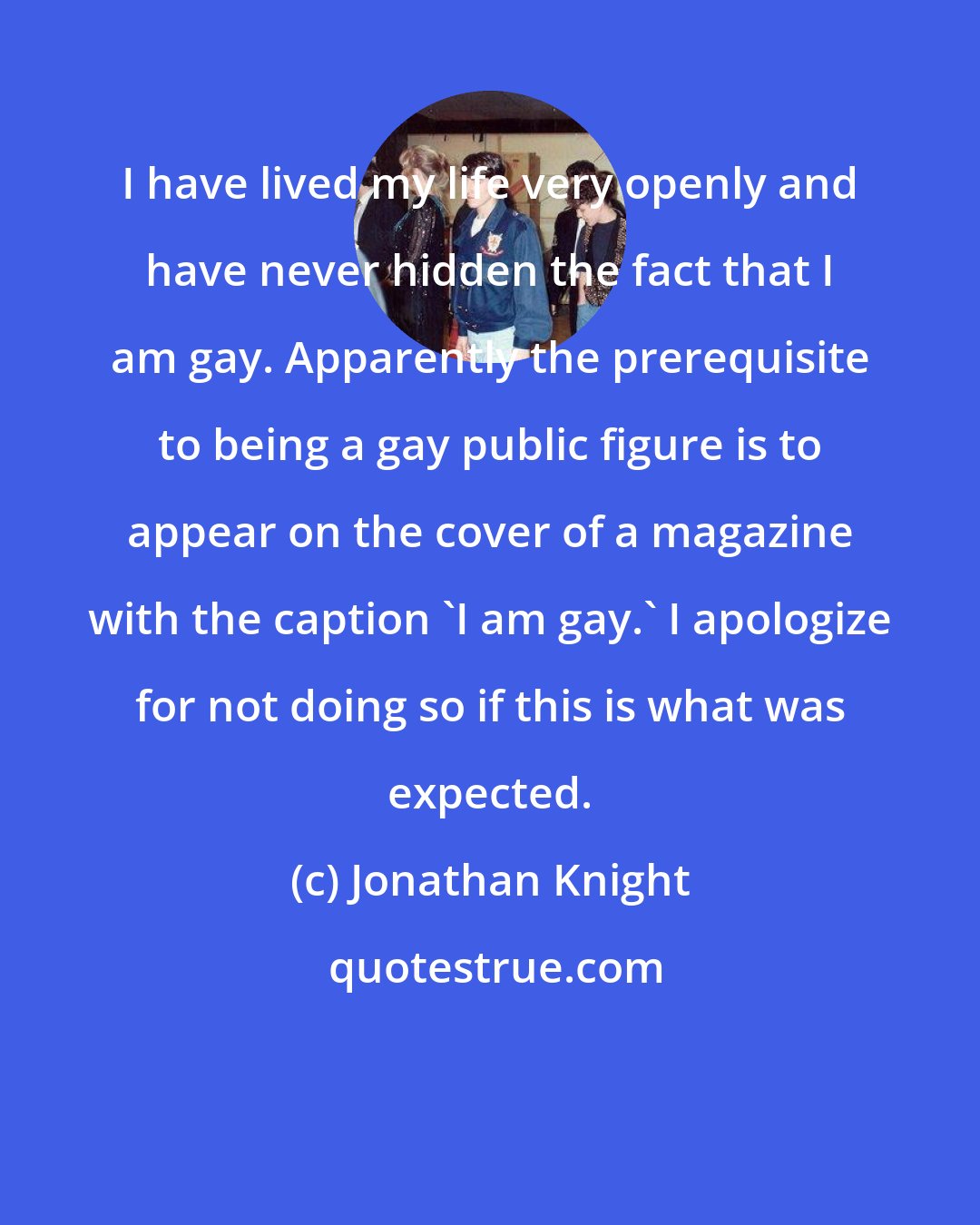 Jonathan Knight: I have lived my life very openly and have never hidden the fact that I am gay. Apparently the prerequisite to being a gay public figure is to appear on the cover of a magazine with the caption 'I am gay.' I apologize for not doing so if this is what was expected.