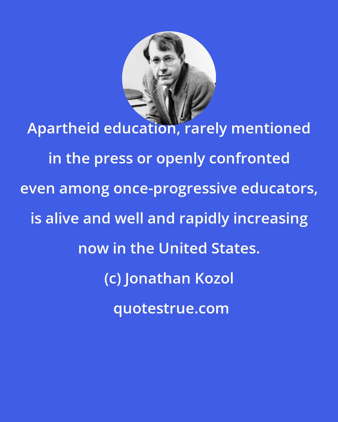 Jonathan Kozol: Apartheid education, rarely mentioned in the press or openly confronted even among once-progressive educators, is alive and well and rapidly increasing now in the United States.