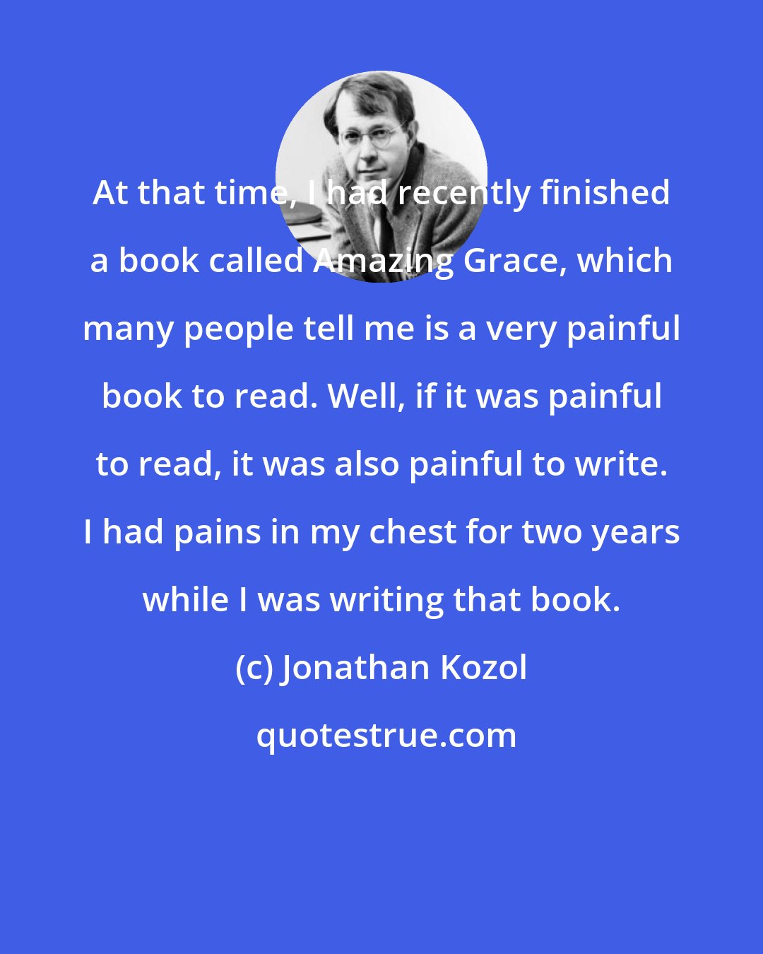 Jonathan Kozol: At that time, I had recently finished a book called Amazing Grace, which many people tell me is a very painful book to read. Well, if it was painful to read, it was also painful to write. I had pains in my chest for two years while I was writing that book.