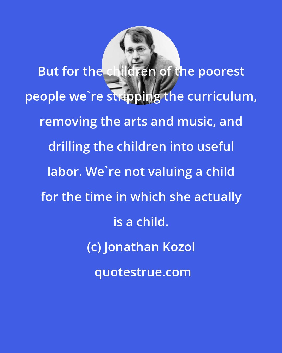 Jonathan Kozol: But for the children of the poorest people we're stripping the curriculum, removing the arts and music, and drilling the children into useful labor. We're not valuing a child for the time in which she actually is a child.