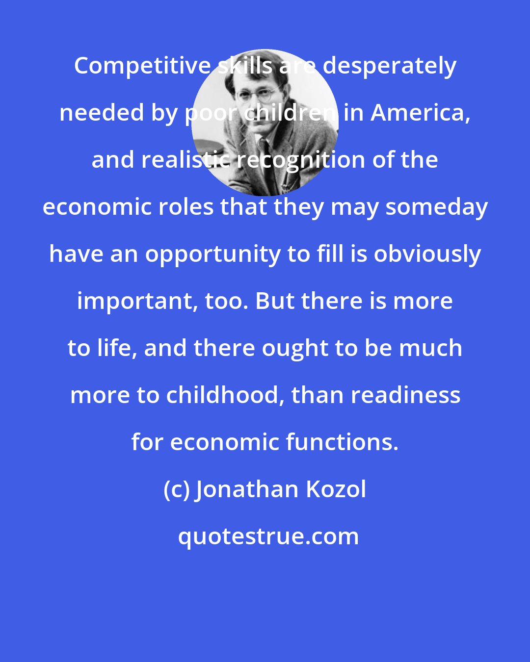 Jonathan Kozol: Competitive skills are desperately needed by poor children in America, and realistic recognition of the economic roles that they may someday have an opportunity to fill is obviously important, too. But there is more to life, and there ought to be much more to childhood, than readiness for economic functions.