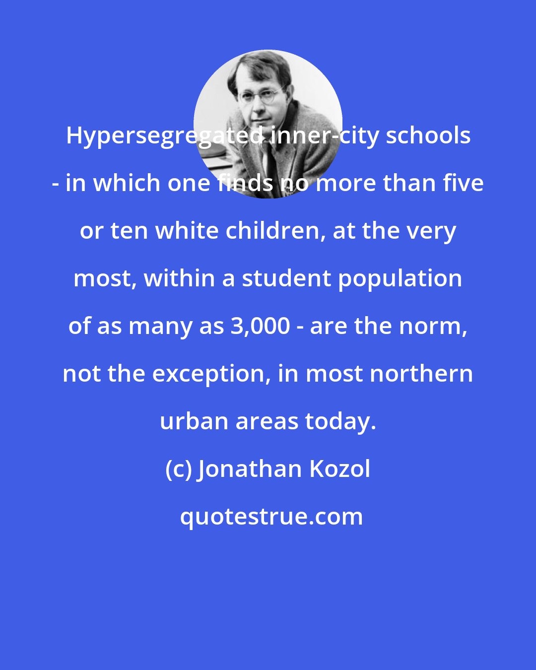 Jonathan Kozol: Hypersegregated inner-city schools - in which one finds no more than five or ten white children, at the very most, within a student population of as many as 3,000 - are the norm, not the exception, in most northern urban areas today.