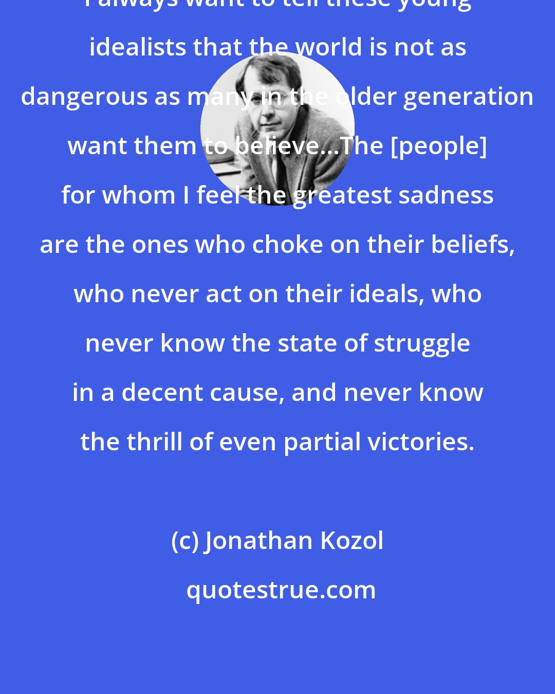 Jonathan Kozol: I always want to tell these young idealists that the world is not as dangerous as many in the older generation want them to believe...The [people] for whom I feel the greatest sadness are the ones who choke on their beliefs, who never act on their ideals, who never know the state of struggle in a decent cause, and never know the thrill of even partial victories.