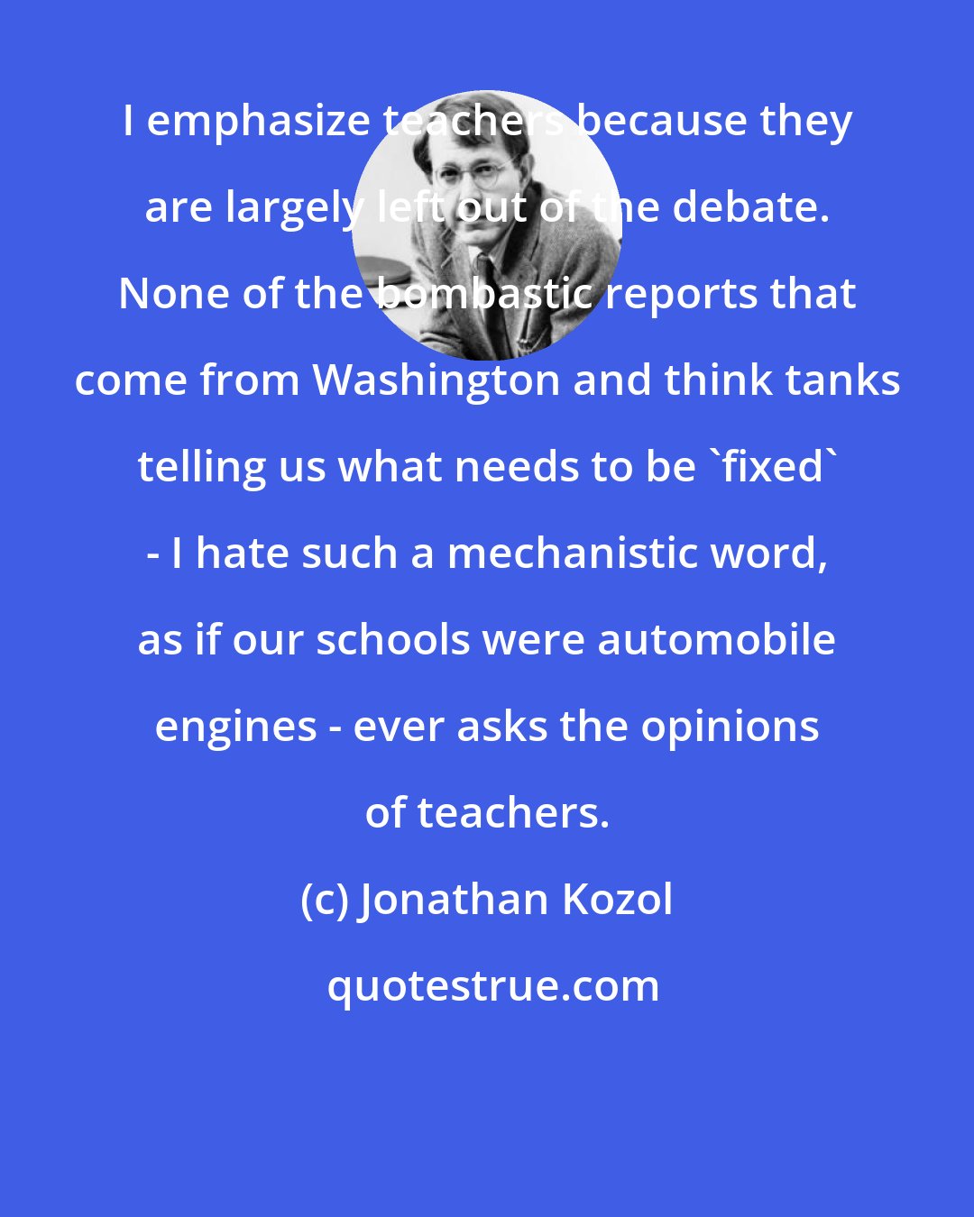 Jonathan Kozol: I emphasize teachers because they are largely left out of the debate. None of the bombastic reports that come from Washington and think tanks telling us what needs to be 'fixed' - I hate such a mechanistic word, as if our schools were automobile engines - ever asks the opinions of teachers.