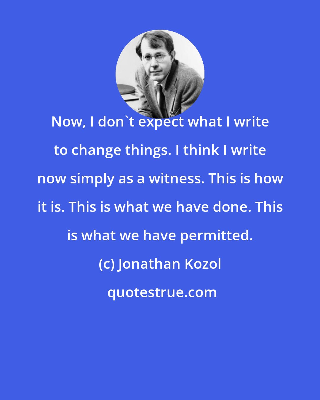 Jonathan Kozol: Now, I don't expect what I write to change things. I think I write now simply as a witness. This is how it is. This is what we have done. This is what we have permitted.