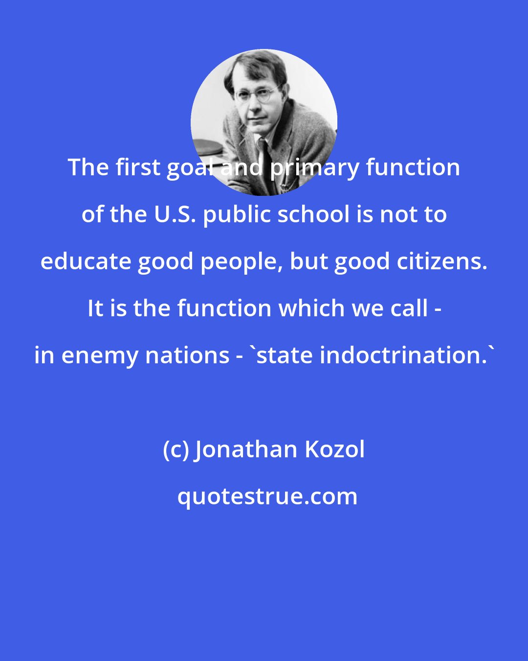 Jonathan Kozol: The first goal and primary function of the U.S. public school is not to educate good people, but good citizens. It is the function which we call - in enemy nations - 'state indoctrination.'