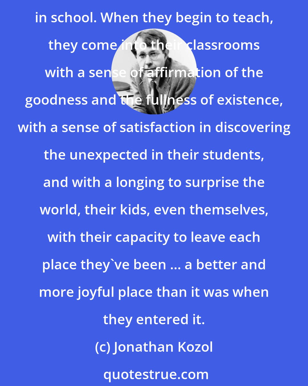 Jonathan Kozol: The future teachers I try to recruit are those show have refused to let themselves be neutered in this way, either in their private lives or in the lives that they intend to lead in school. When they begin to teach, they come into their classrooms with a sense of affirmation of the goodness and the fullness of existence, with a sense of satisfaction in discovering the unexpected in their students, and with a longing to surprise the world, their kids, even themselves, with their capacity to leave each place they've been ... a better and more joyful place than it was when they entered it.