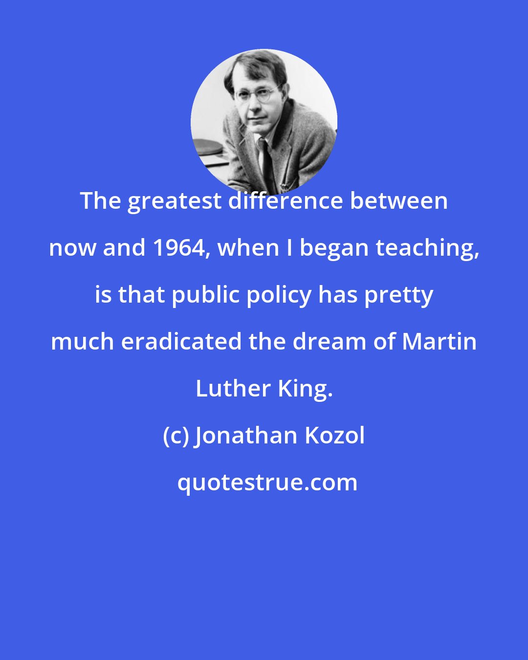 Jonathan Kozol: The greatest difference between now and 1964, when I began teaching, is that public policy has pretty much eradicated the dream of Martin Luther King.