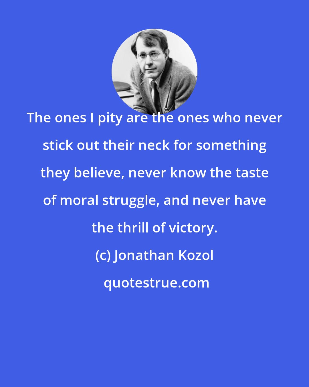 Jonathan Kozol: The ones I pity are the ones who never stick out their neck for something they believe, never know the taste of moral struggle, and never have the thrill of victory.