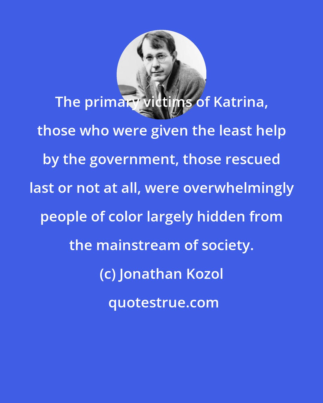 Jonathan Kozol: The primary victims of Katrina, those who were given the least help by the government, those rescued last or not at all, were overwhelmingly people of color largely hidden from the mainstream of society.